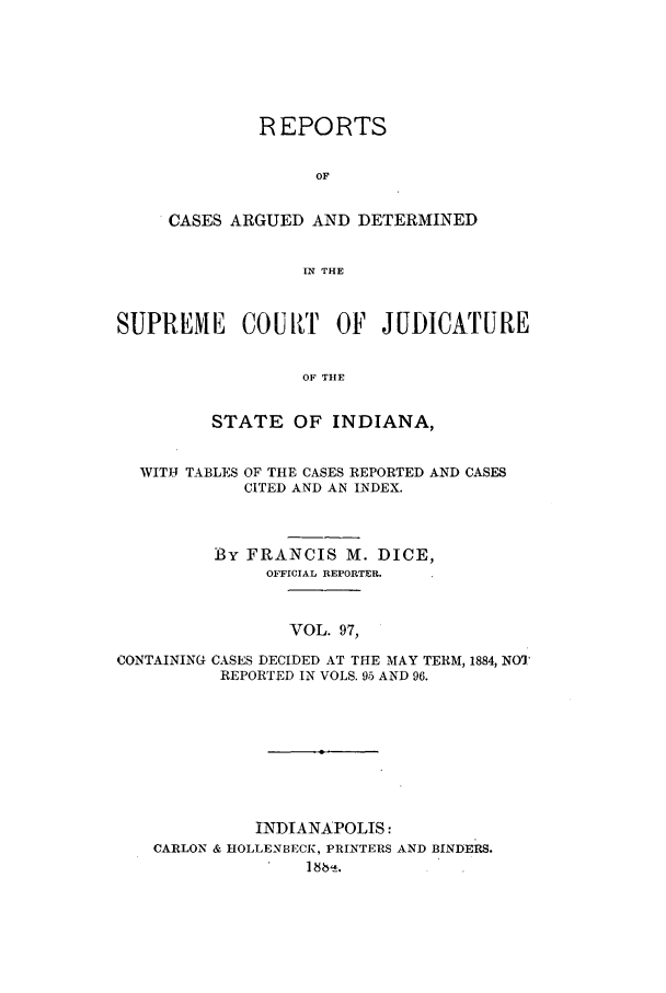 handle is hein.statereports/rcadscjind0097 and id is 1 raw text is: REPORTS
OF
CASES ARGUED AND DETERMINED
IN THE

SUPREME COUkT OF JUDICATURE
OF THE
STATE OF INDIANA,
WITJ. TABLES OF THE CASES REPORTED AND CASES
CITED AND AN INDEX.
BY FRANCIS M. DICE,
OFFICIAL REPORTER.
VOL. 97,
CONTAINING CASES DECIDED AT THE MAY TERM, 1884, NOT
REPORTED IN VOLS. 95 AND 96.

INDIANAPOLIS:
CARLON & HOLLENBECK, PRINTERS AND BINDERS.
] 8 .


