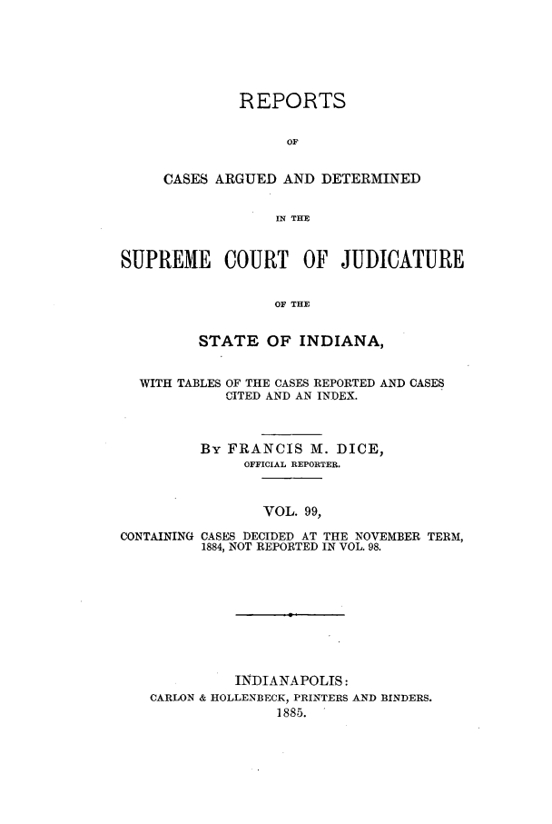 handle is hein.statereports/rcadscjind0099 and id is 1 raw text is: REPORTS
OF
CASES ARGUED AND DETERMINED
IN THE

SUPREME COURT OF JUDICATURE
OF THE
STATE OF INDIANA,
WITH TABLES OF THE CASES REPORTED AND CASES
CITED AND AN INDEX.
By FRANCIS M. DICE,
OFFICIAL REPORTER.
VOL. 99,
CONTAINING CASES DECIDED AT THE NOVEMBER TERM,
1884, NOT REPORTED IN VOL. 98.

INDIANAPOLIS:
CARLON & HOLLENBECK, PRINTERS AND BINDERS.
1885.


