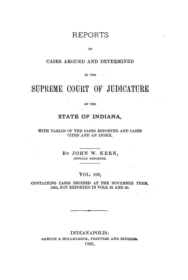 handle is hein.statereports/rcadscjind0100 and id is 1 raw text is: REPORTS
OF
CASES ARGUED AND DETEI4MINED
IN THE

SUPREME COURT OF JUDICATURE
OF THE
STATE OF INDIANA,
WITH TABLES OF THE OASES REPORTED AND CASES
CITED AND AN INDEX.
By JOHN W. KERN,
OFFICIAL REPORTER.
VOL. 100,
CONTAINING CASES DECIDED AT THE NOVEMBER TERM,
1884, NOT REPORTED IN VOLS. 98 AND 99.
INDIANAPOLIS:
CAALON & HOLLENBECK, PRINTERS AND BINDER.
1885.


