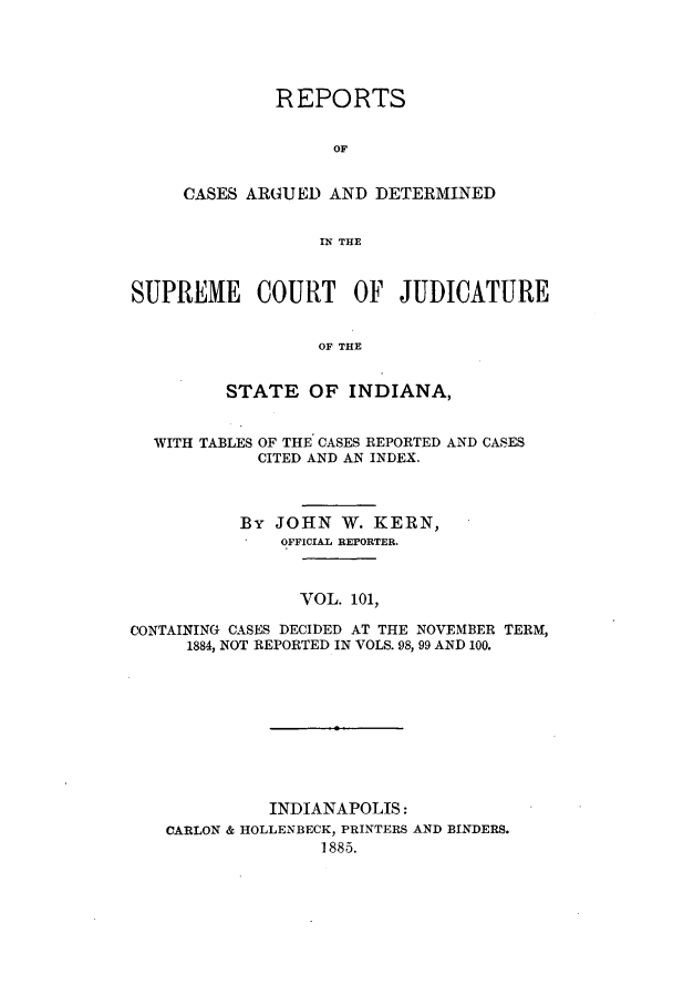 handle is hein.statereports/rcadscjind0101 and id is 1 raw text is: REPORTS
OF
CASES ARGUED AND DETERMINED
IN THE

SUPREME COURT OF JUDICATURE
OF THE
STATE OF INDIANA,
WITH TABLES OF THE CASES REPORTED AND CASES
CITED AND AN INDEX.
By JOHN W. KERN,
OFFICIAL REPORTER.
VOL. 101,
CONTAINING CASES DECIDED AT THE NOVEMBER TERM,
1884, NOT REPORTED IN VOLS. 98, 99 AND 100.

INDIANAPOLIS:
CARLON & HOLLENBECK, PRINTERS
1885.

AND BINDERS.


