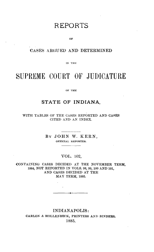 handle is hein.statereports/rcadscjind0102 and id is 1 raw text is: R EPORTS
OF
CAE ARGUJED AND DETERMINED
iN THI;

SUPREME COURT OF JUDICATURE
OF THE
STATE OF INDIANA,
WITH TABLES OF THE CASES REPORTED AND CASES
CITED AND AN INDEX.
By JOHN W. KERN,
OFFICIAL REPORTER.
VOL. 102,
CONTAINING CASES DECIDED AT THE NOVEMBER TERM,
1884, NOT REPORTED IN VOLS. 98, 99, 100 AND 101,
AND CASES DECIDED AT THE
MAY TERM, 1885.

INDIANAPOLIS:
CARLON & HOLLENBECK, PRINTERS AND BINDERS.
1885.


