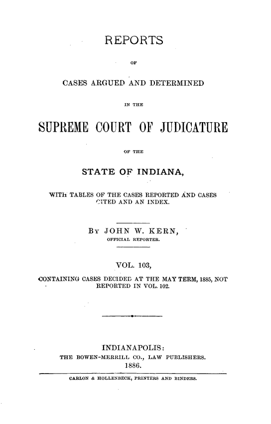 handle is hein.statereports/rcadscjind0103 and id is 1 raw text is: REPORTS
OF
CASES ARGUED AND DETERMINED
IN THlE
SUPREME COURT OF JUDICATURE
OF THE
STATE OF INDIANA,
WITh TABLES OF THE CASES REPORTED AND CASES
CITED AND AN INDEX.
By JOHN W. KERN,
OFFICIAL REPORTER.
VOL. 103,
CONTAINING CASES DECIDED AT THE MAY TERM, 1885, NOT
REPORTED IN VOL. 102.
INDIANAPOLIS:
THE BOWEN-MERRILL CO., LAW PUBLISHERS.
1886.
CARLON & HOLLENBECK, PRINTERS AND BINDERS.


