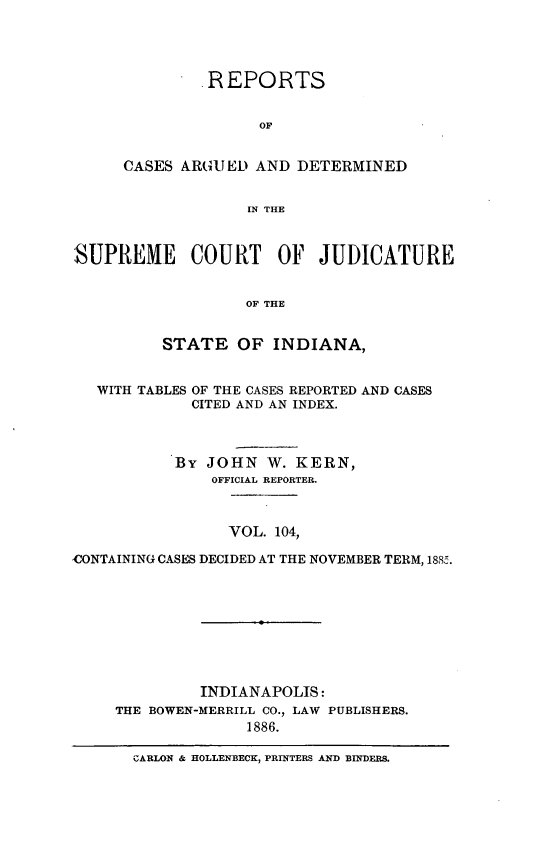 handle is hein.statereports/rcadscjind0104 and id is 1 raw text is: REPORTS
OF
CASES ARGUED AND DETERMINED
IN THE

SUPREME COURT OF JUDICATURE
OF THE
STATE OF INDIANA,
WITH TABLES OF THE CASES REPORTED AND CASES
CITED AND AN INDEX.
By JOHN W. KERN,
OFFICIAL REPORTER.
VOL. 104,
CONTAINING CASES DECIDED AT THE NOVEMBER TERM, 188K.
INDIANAPOLIS:
THE BOWEN-MERRILL CO., LAW PUBLISHERS.
1886.
CARLON & HOLLENBECK, PRINTERS AND BINDERS.


