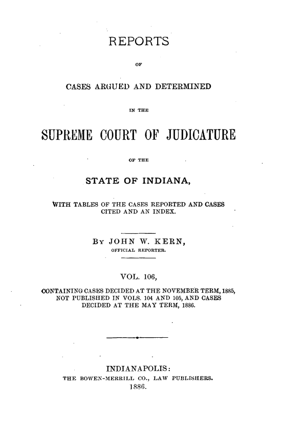 handle is hein.statereports/rcadscjind0106 and id is 1 raw text is: REPORTS
OF
CASES ARGUED AND DETERMINED
IN THE

SUPREME COURT OF JUDICATURE
OF THE
STATE OF INDIANA,
WITH TABLES OF THE CASES REPORTED AND CASES
CITED AND AN INDEX.
By JOHN W. KERN,
OFFICIAL REPORTER.
VOL. 106,
CONTAINING CASES DECIDED AT THE NOVEMBER TERM, 1885,
NOT PUBLISHED IN VOLS. 104 AND 105, AND CASES
DECIDED AT THE MAY TERM, 1886.
INDIANAPOLIS:
THE BOWEN-MERRILL CO., LAW PUBLISHERS.
1886.


