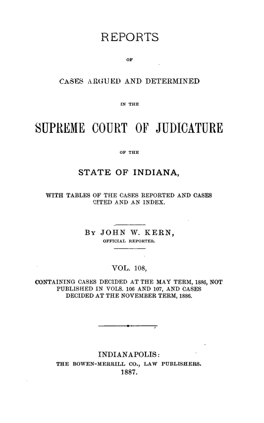 handle is hein.statereports/rcadscjind0108 and id is 1 raw text is: REPORTS
OF
CASES RU.R(JED AND DETERMINED
IN THE

SUPREME COURT OF JUDICATURE
OF THE
STATE OF INDIANA,
WITH TABLES OF THE CASES REPORTED AND CASES
CITED AND AN INDEX.
By JOHN W. KERN,
OFFICIAL REPORTER.
VOL. 108,
CONTAINING CASES DECIDED AT THE MAY TERM, 1886, NOT
PUBLISHED IN VOLS. 106 AND 107, AND CASES
DECIDED AT THE NOVEMBER TERM, 1886.

INDIANAPOLIS:
THE BOWEN-MERRILL CO., LAW PUBLISHERS.
1887.


