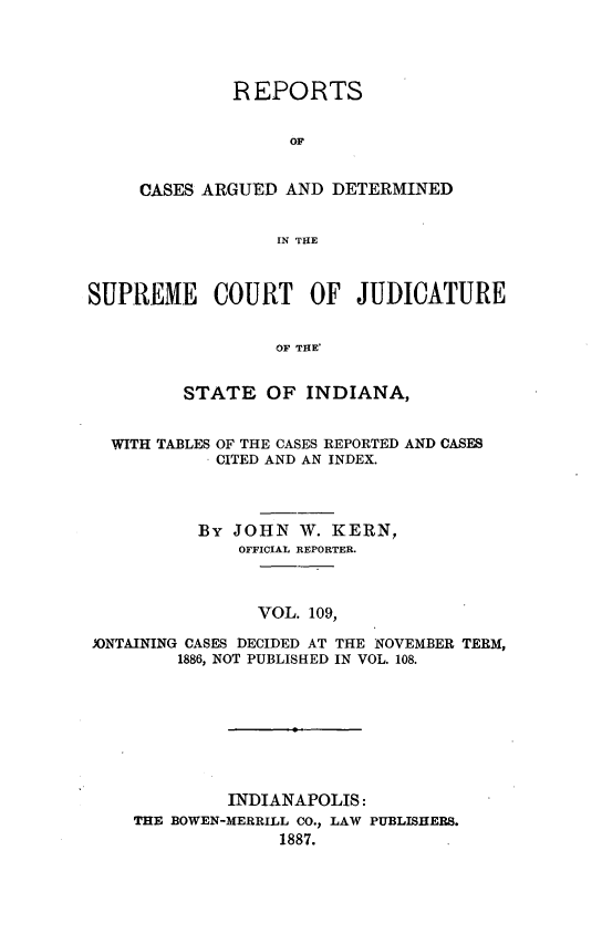 handle is hein.statereports/rcadscjind0109 and id is 1 raw text is: REPORTS
OF
CASES ARGUED AND DETERMINED
IN THE

SUPREME COURT OF JUDICATURE
OF THE'
STATE OF INDIANA,
WITH TABLES OF THE CASES REPORTED AND CASES
CITED AND AN INDEX.
By JOHN W. KERN,
OFFICIAL REPORTER.
VOL. 109,
JONTAINING CASES DECIDED AT THE NOVEMBER TERM,
1886, NOT PUBLISHED IN VOL. 108.

INDIANAPOLIS:
THE BOWEN-MERRILL CO., LAW PUBLISHERS.
1887.


