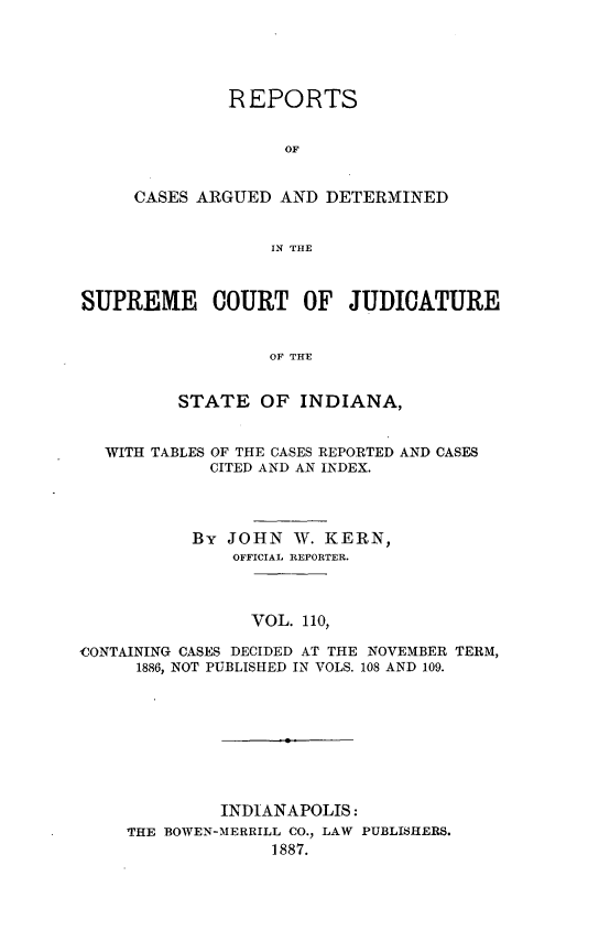 handle is hein.statereports/rcadscjind0110 and id is 1 raw text is: REPORTS
OF
CASES ARGUED AND DETERMINED
IN THE

SUPREME COURT OF JUDICATURE
OF THE
STATE OF INDIANA,
WITH TABLES OF THE CASES REPORTED AND CASES
CITED AND AN INDEX.
By JOHN W. KERN,
OFFICIAL REPORTER.
VOL. 110,
CONTAINING CASES DECIDED AT THE NOVEMBER TERM,
1886, NOT PUBLISHED IN VOLS. 108 AND 109.

INDIANAPOLIS:
THE BOWEN-MERRILL CO., LAW PUBLISHERS.
1887.


