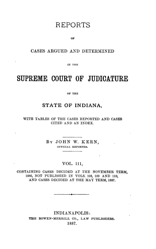 handle is hein.statereports/rcadscjind0111 and id is 1 raw text is: REPORTS
OF
CASES ARGUED AND DETERMINED
IN THlE

SUPREME COURT OF JUDICATURE
OF THE
STATE OF INDIANA,
WITH TABLES OF THE CASES REPORTED AND CASES
CITED AND AN INDEX.
By JOHN W. KERN,
OFFICIAL REPORTER.
VOL. 111,
CONTAINING CASES DECIDED AT THE NOVEMBER TERM,
1886, NOT PUBLISH ED IN VOLS. 108, 109 AND 110,
AND CASES DECIDED AT THE MAY TERM, 1887.

INDIANAPOLIS:
THE BOWEN-MERRILL CO., LAW PUBLISHERS.
1887.


