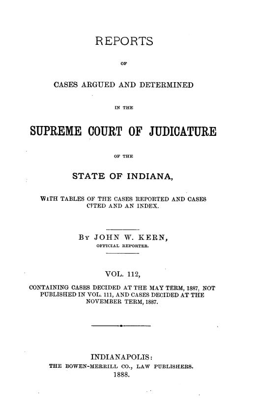 handle is hein.statereports/rcadscjind0112 and id is 1 raw text is: REPORTS
OF
CASES ARGUED AND DETERMINED
IN THE

SUPREME COURT OF JUDICATURE
OF THE
STATE OF INDIANA,
WiTH TABLES OF THE CASES REPORTED AND CASES
CITED AND AN INDEX.
By JOHN W. KERN,
OFFICIAL REPORTER.
VOL. 112,
CONTAINING CASES DECIDED AT THE MAY TERM, 1887, NOT
PUBLISHED IN VOL. 111, AND CASES DECIDED AT THE
NOVEMBER TERM, 1887.
INDIANAPOLIS:
THE BOWEN-MERRILL CO., LAW PUBLISHERS.
1888.


