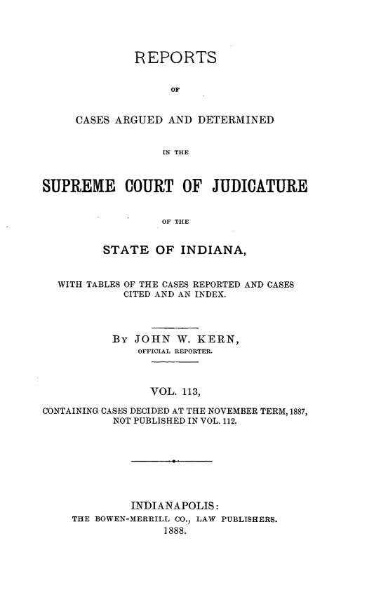 handle is hein.statereports/rcadscjind0113 and id is 1 raw text is: REPORTS
OF
CASES ARGUED AND DETERMINED
IN THE

SUPREME COURT OF JUDICATURE
OF THE
STATE OF INDIANA,
WITH TABLES OF THE CASES REPORTED AND CASES
CITED AND AN INDEX.
By JOHN W. KERN,
OFFICIAL REPORTER.
VOL. 113,
CONTAINING CASES DECIDED AT THE NOVEMBER TERM, 1887,
NOT PUBLISHED IN VOL. 112.

INDIANAPOLIS:
THE BOWEN-MERRILL CO., LAW PUBLISHERS.
1888.


