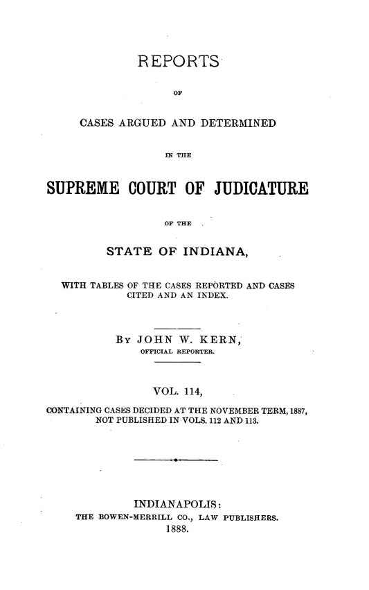 handle is hein.statereports/rcadscjind0114 and id is 1 raw text is: REPORTS
OF
CASES ARGUED AND DETERMINED
IN THE

SUPREME COURT OF JUDICATURE
OF THE
STATE OF INDIANA,
WITH TABLES OF THE CASES REPORTED AND CASES
CITED AND AN INDEX.
By JOHN W. KERN,
OFFICIAL REPORTER.
VOL. 114,
CONTAINING CASES DECIDED AT THE NOVEMBER TERM, 1887,
NOT PUBLISHED IN VOLS. 112 AND 113.
INDIANAPOLIS:
THE BOWEN-MERRILL CO., LAW PUBLISHERS.
1888.


