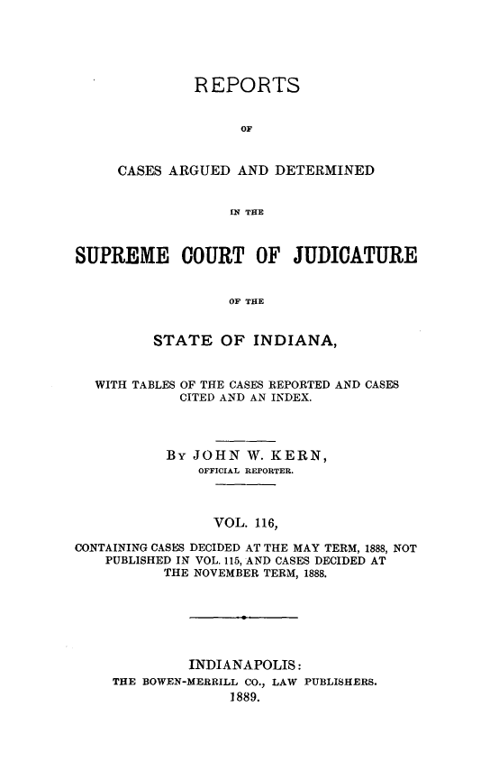 handle is hein.statereports/rcadscjind0116 and id is 1 raw text is: REPORTS
OF
CASES ARGUED AND DETERMINED
IN THE

SUPREME COURT OF JUDICATURE
OF THE
STATE OF INDIANA,
WITH TABLES OF THE CASES REPORTED AND CASES
CITED AND AN INDEX.
By JOHN W. KERN,
OFFICIAL REPORTER.
VOL. 116,
CONTAINING CASES DECIDED AT THE MAY TERM, 1888, NOT
PUBLISHED IN VOL. 115, AND CASES DECIDED AT
THE NOVEMBER TERM, 1888.
INDIANAPOLIS:
THE BOWEN-MERRILL CO., LAW PUBLISHERS.
1889.


