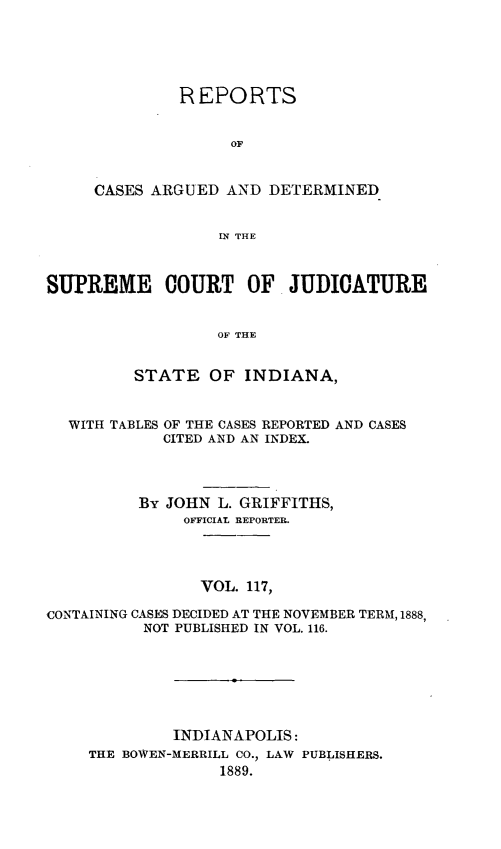 handle is hein.statereports/rcadscjind0117 and id is 1 raw text is: REPORTS
OF
CASES ARGUED AND DETERMINED
IN THE
SUPREME COURT OF JUDICATURE
OF THE
STATE OF INDIANA,
WITH TABLES OF THE CASES REPORTED AND CASES
CITED AND AN INDEX.
By JOHN L. GRIFFITHS,
OFFICIAL REPORTER.
VOL. 117,
CONTAINING CASES DECIDED AT THE NOVEMBER TERM, 1888,
NOT PUBLISHED IN VOL. 116.

INDIANAPOLIS:
THE BOWEN-MERRILL CO., LAW PUBLISHERS.
1889.



