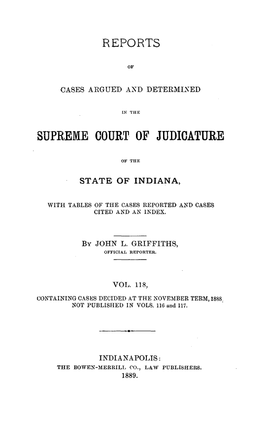 handle is hein.statereports/rcadscjind0118 and id is 1 raw text is: REPORTS
OF
CASES ARGUED AND DETERMINED
IN THE

SUPREME COURT OF JUDICATURE
OF THE
STATE OF INDIANA,
WITH TABLES OF THE CASES REPORTED AND CASES
CITED AND AN INDEX.
By JOHN L. GRIFFITHS,
OFFICIAL REPORTER.
VOL. 118,
CONTAINING CASES DECIDED AT THE NOVEMBER TERM, 1888
NOT PUBLISHED IN VOLS. 116 and 117.
INDIANAPOLIS:
THE BOWEN-MERRILL CO., LAW PUBLISHERS.
1889.


