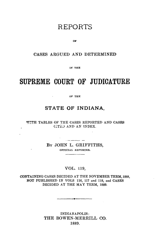 handle is hein.statereports/rcadscjind0119 and id is 1 raw text is: REPORTS
OF
CASES ARGUED AND DETERMINED
IN THE

SUPREME COURT OF JUDICATURE
OF THE
STATE OF INDIANA,
W!ITH TABLES OF THE CASES REPORTED AND CASES
CT)D AND AN INDEX.
By JOHN L. GRIFFITHS,
OFFICIAL REPORTER.
VOL. 119,
CONTAINING CASES DECIDED AT THE NOVEMBER TERM, 1888,
NOT PUBLISHED IN VOLS 116, 117 and 118, and CASES
DECIDED AT THE MAY TERM, 1889.

INDIANAPOLIS:
THE BOWEN-MERRILL CO.
1889.


