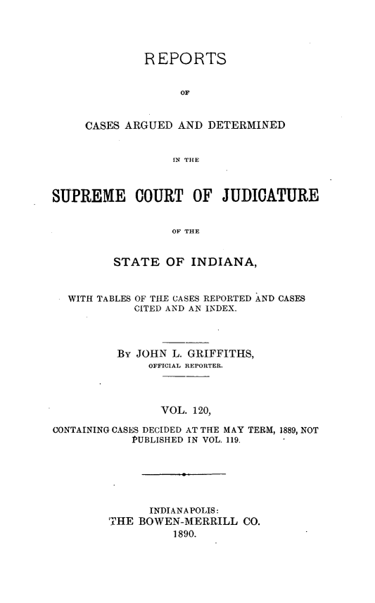 handle is hein.statereports/rcadscjind0120 and id is 1 raw text is: REPORTS
OF
CASES ARGUED AND DETERMINED
IN THE

SUPREME COURT OF JUDICATURE
OF THE
STATE OF INDIANA,
WITH TABLES OF THE CASES REPORTED AND CASES
CITED AND AN INDEX.
By JOHN L. GRIFFITHS,
OFFICIAL REPORTER.
VOL. 120,
CONTAINING CASES DECIDED AT THE MAY TERM, 1889, NOT
PUBLISHED IN VOL. 119.
INDIANAPOLIS:
TIHE BOWEN-MERRILL CO.
1890.


