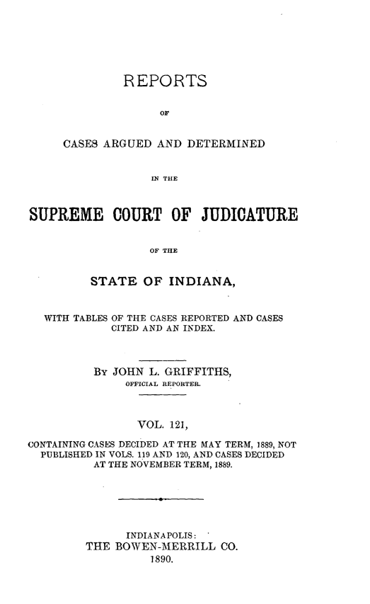 handle is hein.statereports/rcadscjind0121 and id is 1 raw text is: REPORTS
OF
CASES ARGUED AND DETERMINED
[N THE

SUPREME COURT OF JUDICATURE
OF THE
STATE OF INDIANA,

WITH TABLES

OF THE CASES REPORTED AND CASES
CITED AND AN INDEX.

By JOHN L. GRIFFITHS,
OFFICIAL REPORTER.
VOL. 121,
CONTAINING CASES DECIDED AT THE MAY TERM, 1889, NOT
PUBLISHED IN VOLS. 119 AND 120, AND CASES DECIDED
AT THE NOVEMBER TERM, 1889.
INDIANAPOLIS:
THE BOWEN-MERRILL CO.
1890.


