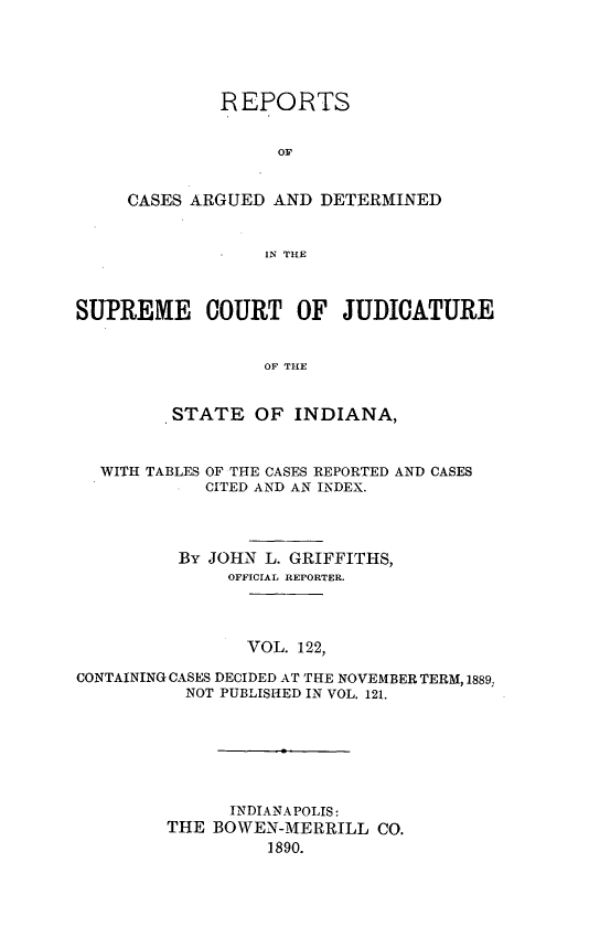 handle is hein.statereports/rcadscjind0122 and id is 1 raw text is: REPORTS
OF
CASES ARGUED AND DETERMINED
IN THE

SUPREME COURT OF JUDICATURE
OF THE
.STATE OF INDIANA,

WITH TABLES

OF THE CASES REPORTED AND CASES
CITED AND AN INDEX.

By JOHN L. GRIFFITHS,
OFFICIAL REPORTER.
VOL. 122,
CONTAINING CASES DECIDED AT THE NOVEMBER TERM, 1889,
NOT PUBLISHED IN VOL. 121.
INDIANAPOLIS:
THE BOWEN-MERRILL CO.
1890.


