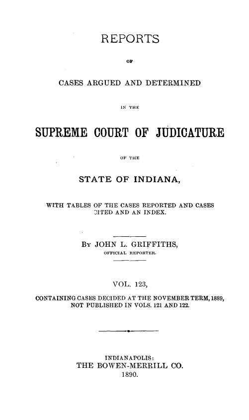 handle is hein.statereports/rcadscjind0123 and id is 1 raw text is: REPORTS
or
CASES ARGUED AND DETERMINED
IN THE

SUPREME COURT OF JUDICATURE
OF THE
STATE OF INDIANA,
WITH TABLES OF THE CASES REPORTED AND CASES
DITED AND AN INDEX.
By JOHN L. GRIFFITHS,
OFFICIAL REPORTER.
VOL. 123,
CONTAINING CASES DECIDED AT THE NOVEMBER TERM, 1889,
NOT PUBLISHED IN VOLS. 121 AND 122.

INDIANAPOLIS:
THE BOWEN-MERRILL CO.
1890.


