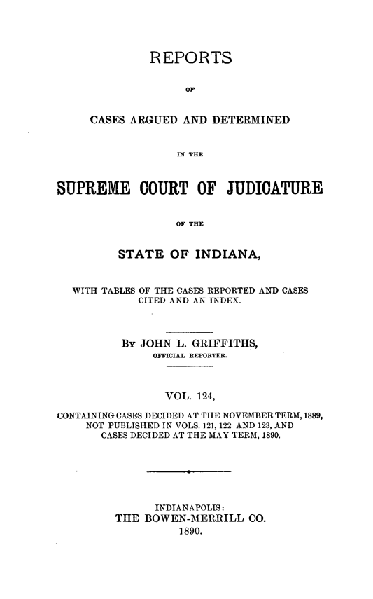 handle is hein.statereports/rcadscjind0124 and id is 1 raw text is: REPORTS
OF
CASES ARGUED AND DETERMINED
IN THLE

SUPREME COURT OF JUDICATURE
OF THE
STATE OF INDIANA,
WITH TABLES OF THE CASES REPORTED AND CASES
CITED AND AN INDEX.
By JOHN L. GRIFFITHS,
OFFICIAL REPORTER.
VOL. 124,
CONTAININGCASES DECIDED AT THE NOVEMBER TERM, 1889,
NOT PUBLISHED IN VOLS. 121, 122 AND 123, AND
CASES DECIDED AT THE MAY TERM, 1890.
INDIANAPOLIS:
THE BOWEN-MERRILL CO.
1890.


