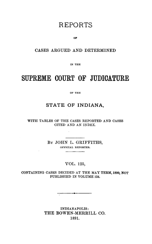 handle is hein.statereports/rcadscjind0125 and id is 1 raw text is: REPORTS
OF
CASES ARGUED AND DETERMINED
IN THE

SUPREME COURT OF JUDICATURE
OF THE
STATE OF INDIANA,
WITH TABLES OF THE CASES REPORTED AND CASES
CITED AND AN INDEX.
By JOHN L. GRIFFITHS,
OFFICIAL REPORTER.
VOL. 125,
CONTAINING CASES DECIDED AT THE MAY TERM, 1890, NOT
PUBLISHED IN VOLUME 124.

INDIANAPOLIS:
THE BOWEN-MERRILL CO.
1891.


