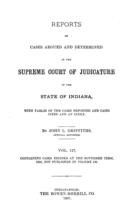 handle is hein.statereports/rcadscjind0127 and id is 1 raw text is: REPORTS
OF
CASES ARGUED AND DETERMINED
IN THE

SUPREME COURT OF JUDICATURE
OF THE
STATE OF INDIANA,
WITH TABLES OF THE CASES REPORTED AND CASES
CITED AND AN INDEX.
By JOHN L. GRIFFITHS,
OFFICIAL REPORTEB.
VOL. 127,
CONTAINING CASES DECIDED AT THE NOVEMBER TERM,
1890, NOT PUBLISHED IN VOLUME 126.

INDIANAPOLIS:
THE BOWEN-MERRILL CO.
1891.



