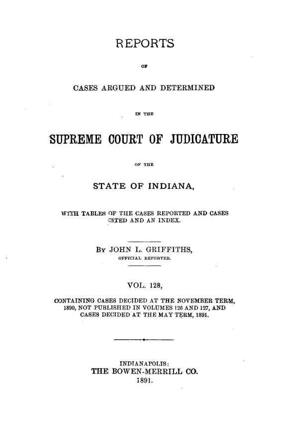 handle is hein.statereports/rcadscjind0128 and id is 1 raw text is: REPORTS
OF
CASES ARGUED AND DETERMINED
IN THE

SUPREME COURT OF JUDICATURE
OF THE
STATE OF INDIANA,
WITH TABLESI OF THE CASES REPORTED AND CASES
;ITED AND AN INDEX.
By JOHN L. GRIFFITHS,
OFFICIAL REPORTER.
VOL. 128,
CONTAINING CASES DECIDED AT THE NOVEMBER TERM,
1890, NOT PUBLISHED IN VOLUMES 126 AND 127, AND
CASES DECIDED AT THE MAY TERM, 1891.
INDIANAPOLIS:
THE BOWEN-MERRILL CO.
1891.


