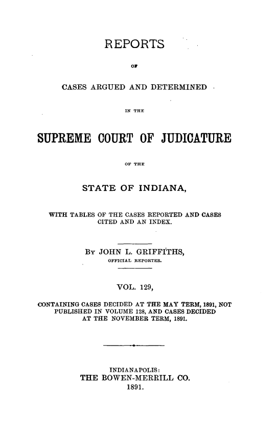 handle is hein.statereports/rcadscjind0129 and id is 1 raw text is: REPORTS
OF
CASES ARGUED AND DETERMINED
IN THE

SUPREME COURT OF JUDICATURE
OF THE
STATE OF INDIANA,
WITH TABLES OF THE CASES REPORTED AND CASES
CITED AND AN INDEX.
By JOHN L. GRIFFITHS,
OFFICIAL REPORTER.
VOL. 129,
CONTAINING CASES DECIDED AT THE MAY TERM, 1891, NOT
PUBLISHED IN VOLUME 128, AND CASES DECIDED
AT THE NOVEMBER TERM, 1891.
INDIANAPOLIS:
THE BOWEN-MERRILL CO.
1891.


