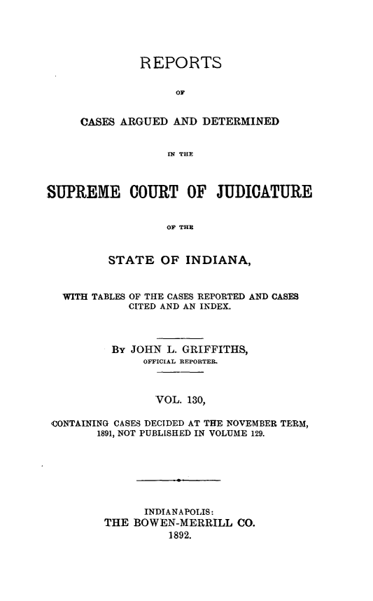 handle is hein.statereports/rcadscjind0130 and id is 1 raw text is: REPORTS
OF
CASES ARGUED AND DETERMINED
IN THE

SUPREME COURT OF JUDICATURE
OF THE
STATE OF INDIANA,
WITH TABLES OF THE CASES REPORTED AND CASES
CITED AND AN INDEX.
By JOHN L. GRIFFITHS,
OFFICIAL REPORTER.
VOL. 130,
<CONTAINING CASES DECIDED AT THE NOVEMBER TERM,
1891, NOT PUBLISHED IN VOLUME 129.
INDIANAPOLIS:
THE BOWEN-MERRILL CO.
1892.


