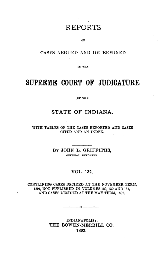 handle is hein.statereports/rcadscjind0132 and id is 1 raw text is: REPORTS
OF
CASES ARGUED AND DETERMINED
IN THE

SUPREME COURT OF JUDICATURE
OF THE
STATE OF INDIANA,
WITH TABLES OF THE CASES REPORTED AND CASES
CITED AND AN INDEX.
By JOHN L. GRIFFITHS,
OFFICIAL REPORTER.
VOL. 132,
CONTAINING CASES DECIDED AT THE NOVEMBER TERM,
1891, NOT PUBLISHED IN VOLUMES 129, 130 AND 131,
AND CASES DECIDED AT THE MAY TERM, 1892.
INDIANAPOLIS: .
THE BOWEN-MERRILL CO.
1893.


