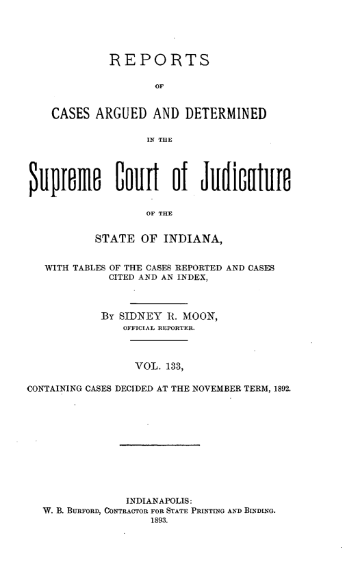 handle is hein.statereports/rcadscjind0133 and id is 1 raw text is: REPORTS
OF
CASES ARGUED AND DETERMINED
IN THE
$ulplfne        Oollt     of   Ju  iO   tlle
OF THE
STATE OF INDIANA,
WITH TABLES OF THE CASES REPORTED AND CASES
CITED AND AN INDEX,
By SIDNEY R. MOON,
OFFICIAL REPORTER.
VOL. 133,
CONTAINING CASES DECIDED AT THE NOVEMBER TERM, 1892.
INDIANAPOLIS:
W. B. BURFORD, CONTRACTOR FOR STATE PRINTING AND BINDING.
1893.


