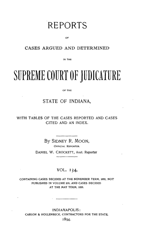 handle is hein.statereports/rcadscjind0134 and id is 1 raw text is: REPORTS
OF
CASES ARGUED AND DETERMINED
IN THE

SUPREME COURT OF JUDICATURE
OF THE
STATE OF INDIANA,

WITH TABLES OF THE CASES REPORTED
CITED AND AN INDEX.

AND CASES

By SIDNEY R. MOON,
OFFICIAL REPORTER.
DANIEL W. CROCKETT, Asst. Reporter
VOL. 134,
CONTAINING CASES DECIDED AT THE NOVEMBER TERM, 1892, NOT
PUBLISHED IN VOLUME 133, AND CASES DECIDED
AT THE MAY TERM, 1893.
INDIANAPOLIS:
CARLON & HOLLENBECK, CONTRACTORS FOR THE STATE.
1894-


