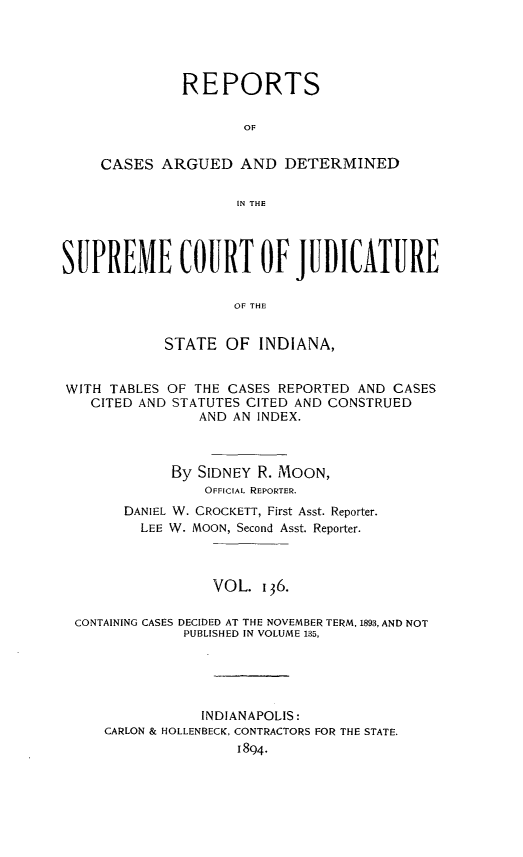 handle is hein.statereports/rcadscjind0136 and id is 1 raw text is: REPORTS
OF
CASES ARGUED AND DETERMINED
IN THE

SUPREME COURT OF JUDICATURE
OF THE
STATE OF INDIANA,
WITH TABLES OF THE CASES REPORTED AND CASES
CITED AND STATUTES CITED AND CONSTRUED
AND AN INDEX.
By SIDNEY R. MOON,
OFFICIAL REPORTER.
DANIEL W. CROCKETT, First Asst. Reporter.
LEE W. MOON, Second Asst. Reporter.
VOL. 136.
CONTAINING CASES DECIDED AT THE NOVEMBER TERM, 1893, AND NOT
PUBLISHED IN VOLUME 135,
INDIANAPOLIS:
CARLON & HOLLENBECK, CONTRACTORS FOR THE STATE.
1894.


