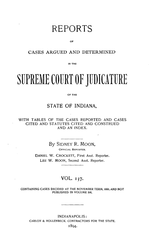 handle is hein.statereports/rcadscjind0137 and id is 1 raw text is: REPORTS
OF
CASES ARGUED AND DETERMINED
IN THE

SUPREMECOURTOF JDICATURE
OF THE
STATE OF INDIANA,
WITH TABLES OF THE CASES REPORTED AND CASES
CITED AND STATUTES CITED AND CONSTRUED
AND AN INDEX.
By SIDNEY R. MOON,
OFFICIAL REPORTER.
DANIEL W. CROCKETT, First Asst. Reporter.
LEE W. MOON, Second Asst. Reporter.
VOL. I37-
CONTAINING CASES DECIDED AT THE NOVEMBER TERM, 1893, AND NOT
PUBLISHED IN VOLUME 136,
INDIANAPOLIS:
CARLON & HOLLENBECK, CONTRACTORS FOR THE STATE.
1894.


