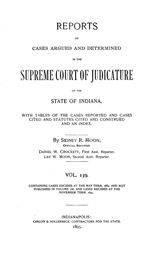 handle is hein.statereports/rcadscjind0139 and id is 1 raw text is: REPORTS
OF
CASES ARGUED AND DETERMINED
IN THU

SUPREME COURT OF JUDICATURE
OF THE
STATE OF INDIANA,
WITH TABLES OF THE CASES REPORTED AND CASES
CIYED AND STATUTES CITED AND CONSTRUED
AND AN INDEX.
By SIDNEY R. MOON,
OFFICIAL REPORTER.
DANIEL W. CROCKETT, First Asst. Reporter.
LEE W. MOON, Second Asst. Reporter.
VOL. 139.
CONTAINiNG CASES DECIDED AT THE MAY TERM, 1894, AND NOT
PUBLISHED IN VOLUME 138, AND CASES DECIDED AT THE
NOVEMBER TERM, 1894,
INDIANAPOLIS:
CARLON & HOLLENBECK, CONTRACTORS FOR THE STATE.
18c5.


