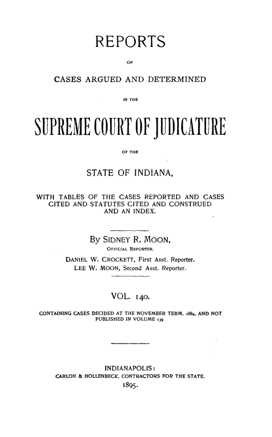 handle is hein.statereports/rcadscjind0140 and id is 1 raw text is: REPORTS
OF
CASES ARGUED AND DETERMINED
IN THE

SUPREME COURT OF JUDICATURE
OF THE
STATE OF INDIANA,
WITH TABLES OF THE CASES REPORTED AND CASES
CITED AND STATUTES CITED AND CONSTRUED
AND AN INDEX.
By SIDNEY R. MOON,
OFFICIAL REPORTER.
DANIEL W. CROCKETT, First Asst. Reporter.
LEE W. MOON, Second Asst. Reporter.
VOL. 140.
CONTAINING CASES DECIDED AT THE NOVEMBER TERM, 1894. AND NOT
PUBLISHED IN VOLUME 139
INDIANAPOLIS:
CARLON & HOLLENBECK, CONTRACTORS FOR THE STATE.
1895.


