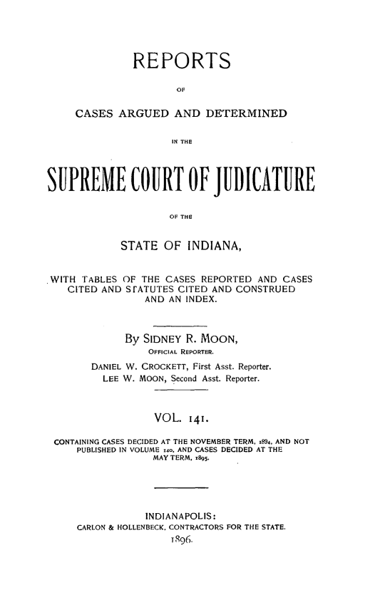 handle is hein.statereports/rcadscjind0141 and id is 1 raw text is: REPORTS
OF
CASES ARGUED AND DETERMINED
IN THE

SUPREME COURT OF JUDICATURE
OF THlE
STATE OF INDIANA,
.WITH TABLES OF THE CASES REPORTED AND CASES
CITED AND SrATUTES CITED AND CONSTRUED
AND AN INDEX.
By SIDNEY R. MOON,
OFFICIAL REPORTER.
DANIEL W. CROCKETT, First Asst. Reporter.
LEE W. MOON, Second Asst. Reporter.
VOL. 141.
CONTAINING CASES DECIDED AT THE NOVEMBER TERM. 1894, AND NOT
PUBLISHED IN VOLUME 140, AND CASES DECIDED AT THE
MAY TERM. x895.
INDIANAPOLIS:
CARLON & HOLLENBECK, CONTRACTORS FOR THE STATE.
T896.


