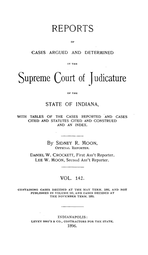handle is hein.statereports/rcadscjind0142 and id is 1 raw text is: REPORTS
OC
CASES ARGUED AND DETERMINED
IN; THE

Supreme Court of Judicature
OF THE
STATE OF INDIANA,
WITH TABLES OF THE CASES REPORTED AND CASES
CITED AND STATUTES CITED AND CONSTRUED
AND AN INDEX.
By SIDNEY R. MOON,
OFFICIAL REPORTER.
DANIEL W. CROCKETT, First Ass't Reporter.
LEE W. MOON, Second Ass't Reporter.
VOL. 142.
CONTAINING CASES DECIDED AT THE MAY TERM, 1895, AND NOT
PUBLISHED IN VOLUME 141, AND CASES DECIDED AT
THE NOVEMBER TERM, 1893.
INDIANAPOLIS:
LEVEY BRO'S & CO., CONTRACTORS FOR THE STATE.
1896.


