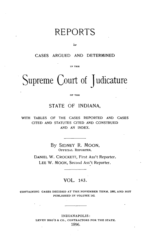 handle is hein.statereports/rcadscjind0143 and id is 1 raw text is: REPORTS
CASES ARGUED AND DETERMINED
11T TfHE
Supreme Court of judicature
OF THE
STATE OF INDIANA,
WITH TABLES OF THE CASES REPORTED AND CASES
CITED AND STATUTES CITED AND CONSTRUED
AND AN INDEX.
By SIDNEY R. MOON,
OFFICIAL REPORTER.
DANIEL W. CROCKETT, First Ass't Reporter.
LEE W. MOON, Second Ass't Reporter.
VOL. 143.
CONTAINING CASES DECIDED AT THE NOVEMBER TERM, 1895, AND NOT
PUBLISHED IN VOLUME 142.
INDIANAPOLIS:
LEVEY BRO'S & CO., CONTRACTORS FOR THE STATE.
1896.


