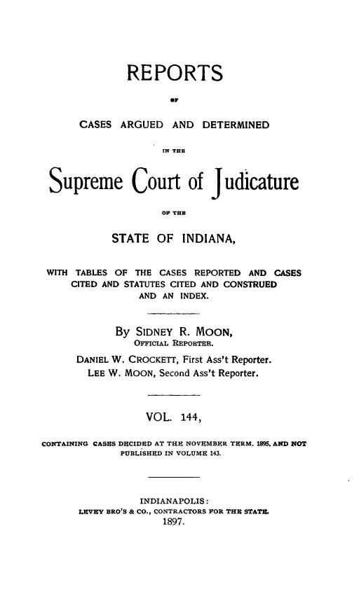 handle is hein.statereports/rcadscjind0144 and id is 1 raw text is: REPORTS
CA
CASES ARGUED AND DETERMINED
IN THB

Supreme Court of Judicature
OF TEM
STATE OF INDIANA,
WITH TABLES OF THE CASES REPORTED AND CASES
CITED AND STATUTES CITED AND CONSTRUED
AND AN INDEX.
By SIDNEY R. MOON,
OFricAL REPORTER.
DANIEL W. CROCKETT, First Ass't Reporter.
LEE W. MOON, Second Ass't Reporter.
VOL. 144,
CONTAINING CASES DECIDED AT THE NOVEMBER TERM, 1895. AND NOT
PUBLISHED IN VOLUME 143.
INDIANAPOLIS:
LEVEY BRO'S & CO., CONTRACTORS FOR THE STATE.
1897.


