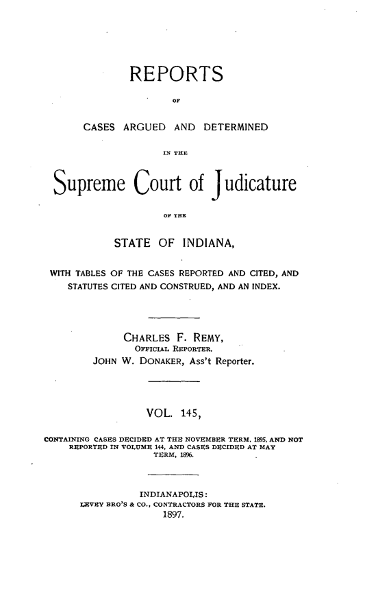 handle is hein.statereports/rcadscjind0145 and id is 1 raw text is: REPORTS
CASES ARGUED AND DETERMINED
IN THE

Supreme Court of Judicature
OF THE
STATE OF INDIANA,
WITH TABLES OF THE CASES REPORTED AND CITED, AND
STATUTES CITED AND CONSTRUED, AND AN INDEX.
CHARLES F. REMY,
OFFloiAL REPORTER.
JOHN W. DONAKER, Ass't Reporter.
VOL. 145,
CONTAINING CASES DECIDED AT THE NOVEMBER TERM, 1895, AND NOT
REPORTED IN VOLUME 144, AND CASES DECIDED AT MAY
TERM, 1896.
INDIANAPOLIS:
1;EVEY BRO'S & CO., CONTRACTORS POR THE STATE.
1897.


