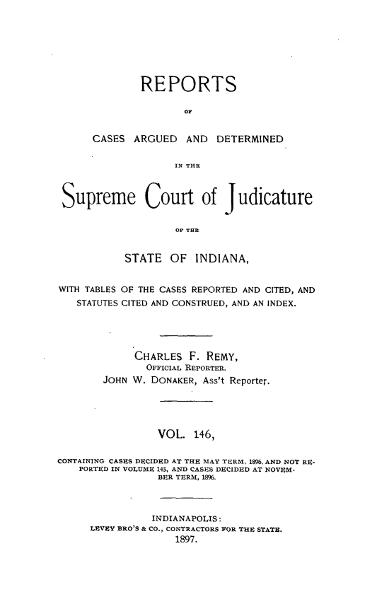 handle is hein.statereports/rcadscjind0146 and id is 1 raw text is: REPORTS
OF
CASES ARGUED AND DETERMINED
IN TILE

Supreme Court of Judicature
OF THE
STATE OF INDIANA,
WITH TABLES OF THE CASES REPORTED AND CITED, AND
STATUTES CITED AND CONSTRUED, AND AN INDEX.
CHARLES F. REMY,
OFFICIAL REPORTER.
JOHN W. DONAKER, Ass't Reporter.
VOL. 146,
CONTAINING CASES DECIDED AT THE MAY TERM, 1896, AND NOT RE-
PORTED IN VOLUME 145, AND CASES DECIDED AT NOVEM-
BER TERM, 1896.
INDIANAPOLIS:
LEVEY BRO'S & CO., CONTRACTORS FOR THE STATE.
1897.


