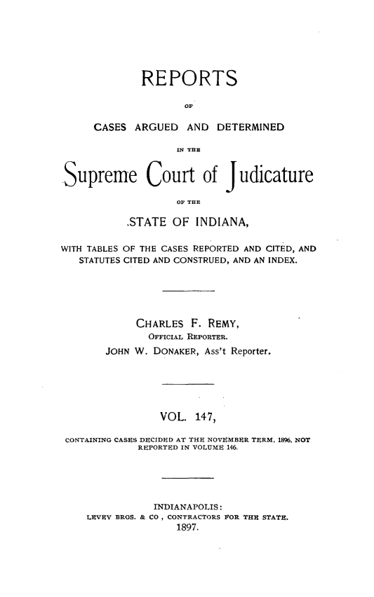 handle is hein.statereports/rcadscjind0147 and id is 1 raw text is: REPORTS
OF
CASES ARGUED AND DETERMINED
IN TE
Supreme Court of Judicature
OF THE
.STATE OF INDIANA,
WITH TABLES OF THE CASES REPORTED AND CITED, AND
STATUTES CITED AND CONSTRUED, AND AN INDEX.
CHARLES F. REMY,
OFFICIAL REPORTER.
JOHN W. DONAKER, Ass't Reporter.
VOL. 147,
CONTAINING CASES DECIDED AT THE NOVEMBER TERM, 1896, NOT
REPORTED IN VOLUME 146.
INDIANAPOLIS:
LEVEY BROS. & CO, CONTRACTORS VOR THE STATE.
1897.


