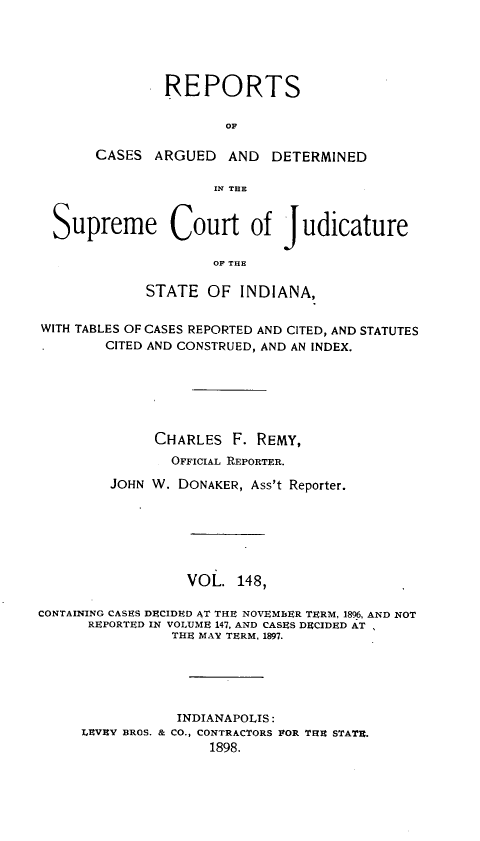 handle is hein.statereports/rcadscjind0148 and id is 1 raw text is: REPORTS
OF

CASES ARGUED AND

DETERMINED

IN1 TE
Supreme Court of Judicature
OF THE
STATE OF INDIANA,
WITH TABLES OF CASES REPORTED AND CITED, AND STATUTES
CITED AND CONSTRUED, AND AN INDEX.
CHARLES F. REMY,
OFFICIAL REPORTER.
JOHN W. DONAKER, Ass't Reporter.
VOL. 148,
CONTAINING CASES DECIDED AT THE NOVEMBER TERM, 1896, AND NOT
REPORTED IN VOLUME 147, AND CASES DECIDED AT
THE MAY TERM, 1897.
INDIANAPOLIS:
LEVEY BROS. & CO., CONTRACTORS POR THE STATE.
1898.


