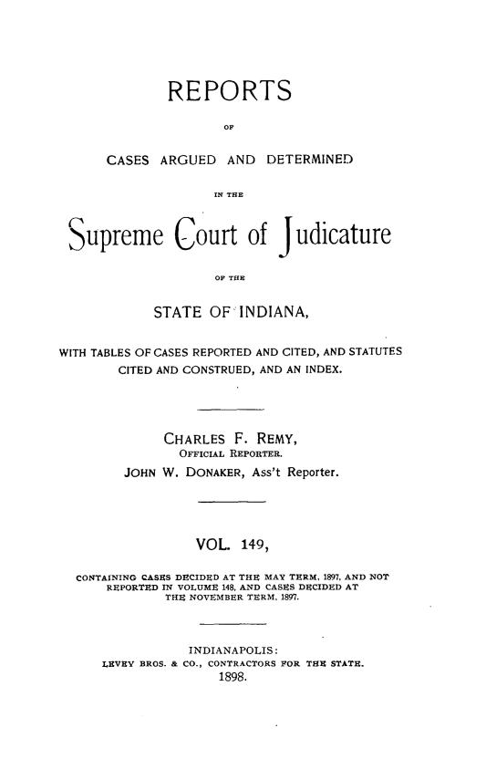 handle is hein.statereports/rcadscjind0149 and id is 1 raw text is: REPORTS
OF
CASES ARGUED AND DETERMINED
rN THlE

Supreme Court of Judicature
OF THE
STATE OF INDIANA,
WITH TABLES OF CASES REPORTED AND CITED, AND STATUTES
CITED AND CONSTRUED, AND AN INDEX.
CHARLES F. REMY,
OFFICIAL REPORTER.
JOHN W. DONAKER, Ass't Reporter.
VOL. 149,
CONTAINING CASES DECIDED AT THE MAY TERM, 1897, AND NOT
REPORTED IN VOLUME 148, AND CASES DECIDED AT
THE NOVEMBER TERM, 1897.
INDIANAPOLIS:
LEVEY BROS. & CO., CONTRACTORS FOR THE STATE.
1898.


