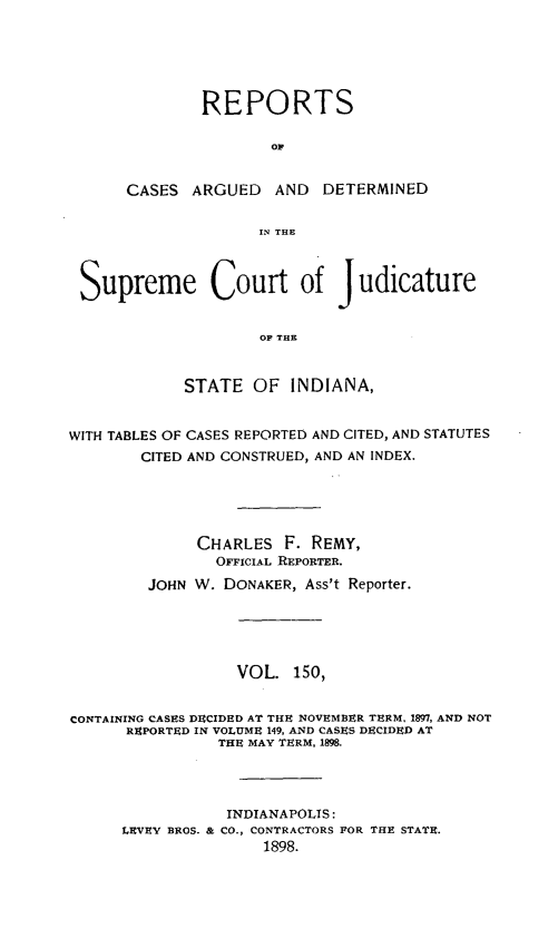 handle is hein.statereports/rcadscjind0150 and id is 1 raw text is: REPORTS
oC
CASES ARGUED AND DETERMINED
IN THE

Supreme Court of Judicature
OF THE
STATE OF INDIANA,
WITH TABLES OF CASES REPORTED AND CITED, AND STATUTES
CITED AND CONSTRUED, AND AN INDEX.
CHARLES F. REMY,
OFFICIAL REPORTER.
JOHN W. DONAKER, Ass't Reporter.
VOL. 150,
CONTAINING CASES DECIDED AT THE NOVEMBER TERM. 1897, AND NOT
REPORTED IN VOLUME 149, AND CASES DECIDED AT
THE MAY TERM, 1898.
INDIANAPOLTS:
LEVEY BROS. & CO., CONTRACTORS FOR THE STATE.
1898.


