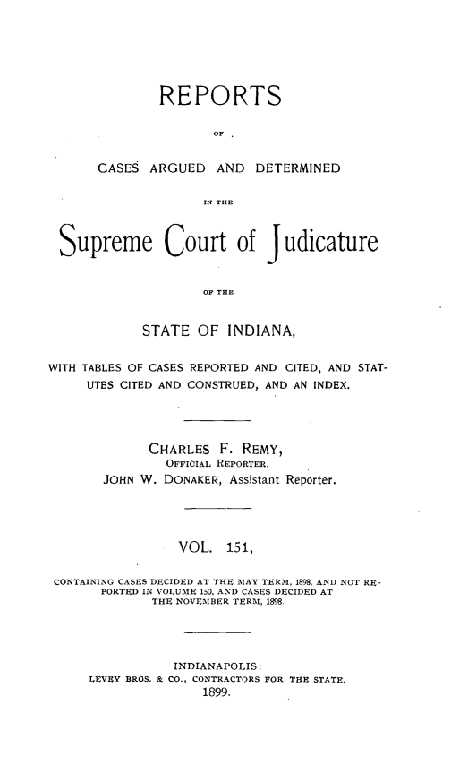 handle is hein.statereports/rcadscjind0151 and id is 1 raw text is: REPORTS
OF  '
CASES ARGUED AND DETERMINED
IN THE

Supreme Court of Judicature
Oil THE
STATE OF INDIANA,
WITH TABLES OF CASES REPORTED AND CITED, AND STAT-
UTES CITED AND CONSTRUED, AND AN INDEX.
CHARLES F. REMY,
OFFICIAL REPORTER.
JOHN W. DONAKER, Assistant Reporter.
VOL. 151,
CONTAINING CASES DECIDED AT THE MAY TERM, 1898, AND NOT RE-
PORTED IN VOLUME 150, AND CASES DECIDED AT
THE NOVEMBER TERM, 1898.
INDIANAPOLIS:
LEVEY BROS. & CO., CONTRACTORS FOR THE STATE.
1899.


