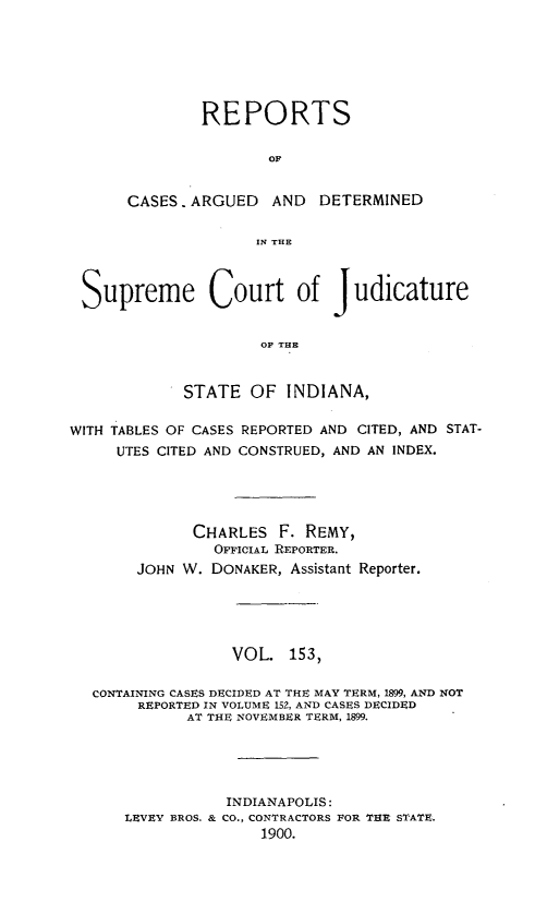 handle is hein.statereports/rcadscjind0153 and id is 1 raw text is: REPORTS
OF
CASES. ARGUED AND DETERMINED
IN THE

Supreme Court of Judicature
OF THE
STATE OF INDIANA,
WITH TABLES OF CASES REPORTED AND CITED, AND STAT-
UTES CITED AND CONSTRUED, AND AN INDEX.
CHARLES F. REMY,
OFFICIAL REPORTER.
JOHN W. DONAKER, Assistant Reporter.
VOL. 153,
CONTAINING CASES DECIDED AT THE MAY TERM, 1899, AND NOT
REPORTED IN VOLUME 152, AND CASES DECIDED
AT THE NOVEMBER TERM, 1899.
INDIANAPOLIS:
LEVEY BROS. & CO., CONTRACTORS FOR THE STATE.
1900.


