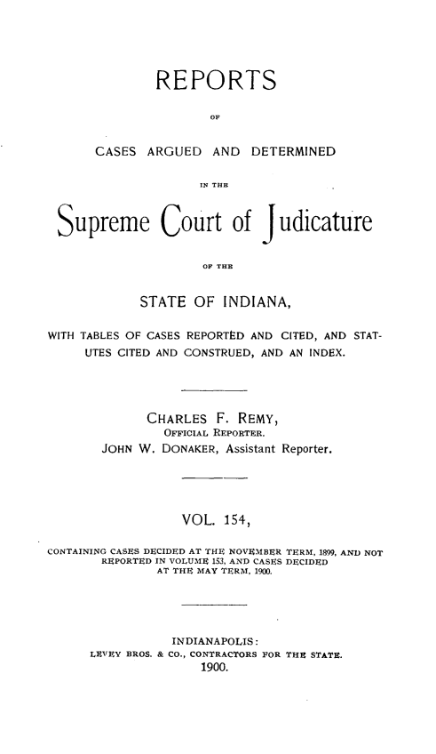 handle is hein.statereports/rcadscjind0154 and id is 1 raw text is: REPORTS
OF
CASES ARGUED AND DETERMINED
rN THE

Supreme Court of J udicature
OF THE
STATE OF INDIANA,
WITH TABLES OF CASES REPORTED AND CITED, AND STAT-
UTES CITED AND CONSTRUED, AND AN INDEX.
CHARLES F. REMY,
OFFICIAL REPORTER.
JOHN W. DONAKER, Assistant Reporter.
VOL. 154,
CONTAINING CASES DECIDED AT THE NOVEMBER TERM, 1899, AND NOT
REPORTED IN VOLUME 153, AND CASES DECIDED
AT THE MAY TERM, 1900.
INDIANAPOLIS:
LEVEY BROS. & CO., CONTRACTORS FOR THE STATE.
1900.


