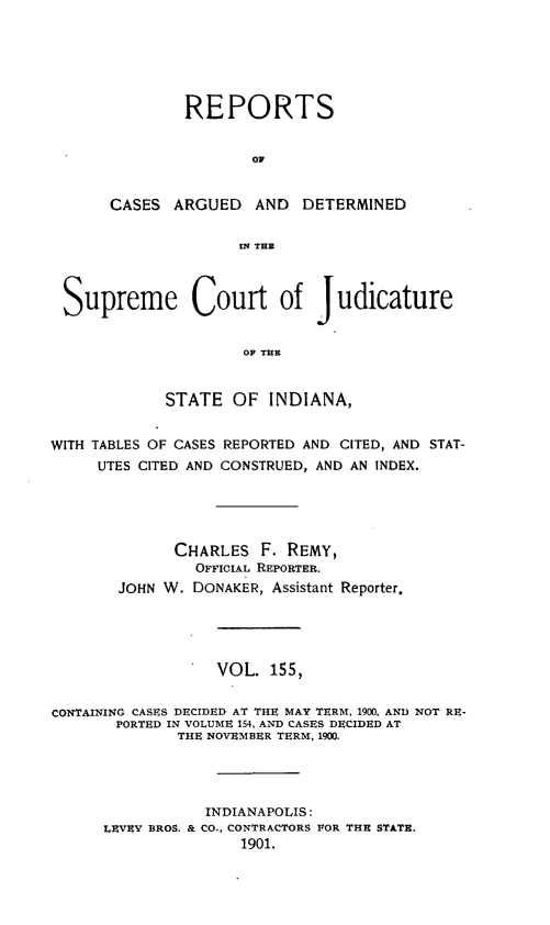 handle is hein.statereports/rcadscjind0155 and id is 1 raw text is: REPORTS
CA
CASES ARGUED AND DETERMINED
INq THE

Supreme Court of Judicature
OF THE
STATE OF INDIANA,
WITH TABLES OF CASES REPORTED AND CITED, AND STAT-
UTES CITED AND CONSTRUED, AND AN INDEX.
CHARLES F. REMY,
OFFICIAL REPORTER.
JOHN W. DONAKER, Assistant Reporter.
VOL. 155,
CONTAINING CASES DECIDED AT THE MAY TERM, 1900, AND NOT RE-
PORTED IN VOLUME 154, AND CASES DECIDED AT
THE NOVEMBER TERM, 1900.
INDIANAPOLIS:
LEVEY BROS. & CO., CONTRACTORS FOR THE STATE.
1901.


